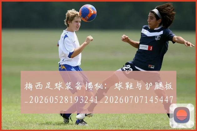 梅西足球装备揭秘:球鞋与护腿板_20260528193241_20260707145447