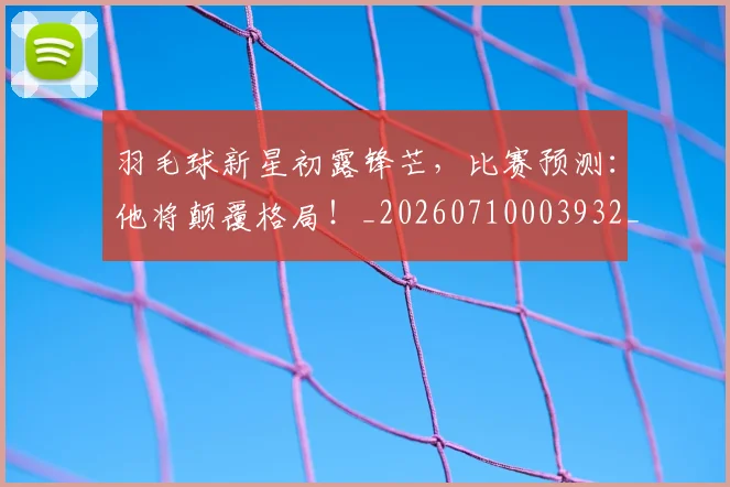 羽毛球新星初露锋芒,比赛预测:他将颠覆格局!_20260710003932_20260803143640