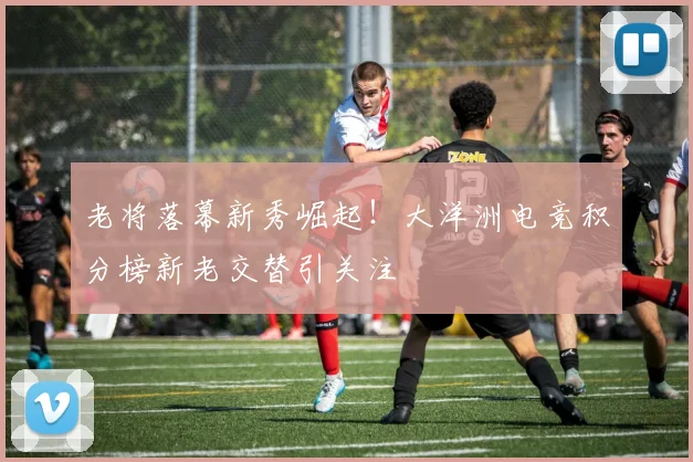 老将落幕新秀崛起！大洋洲电竞积分榜新老交替引关注