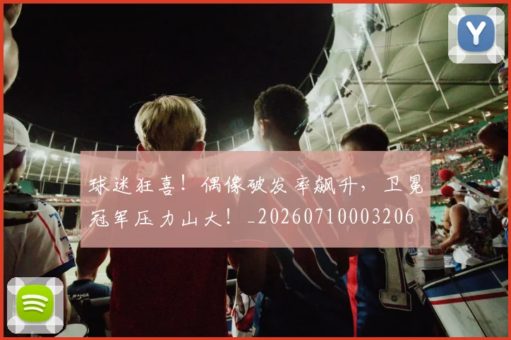 球迷狂喜！偶像破发率飙升，卫冕冠军压力山大！_20260710003206