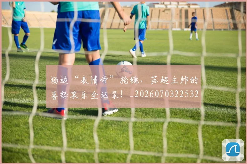 场边“表情帝”抢镜，苏超主帅的喜怒哀乐全记录！_20260703225329
