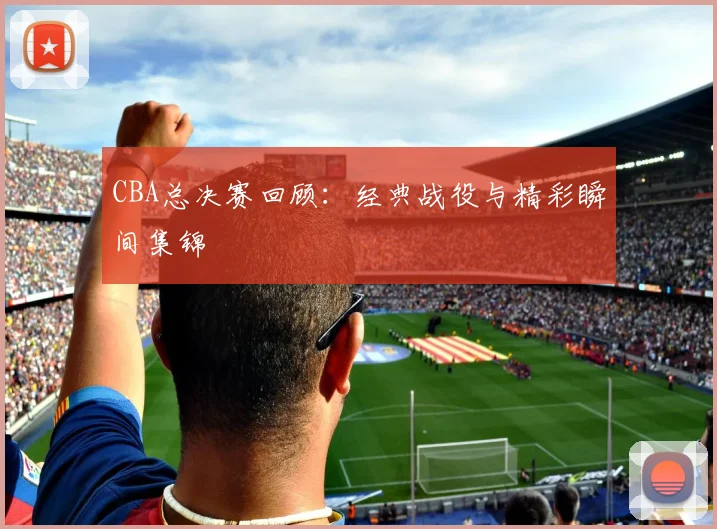 CBA总决赛回顾：经典战役与精彩瞬间集锦