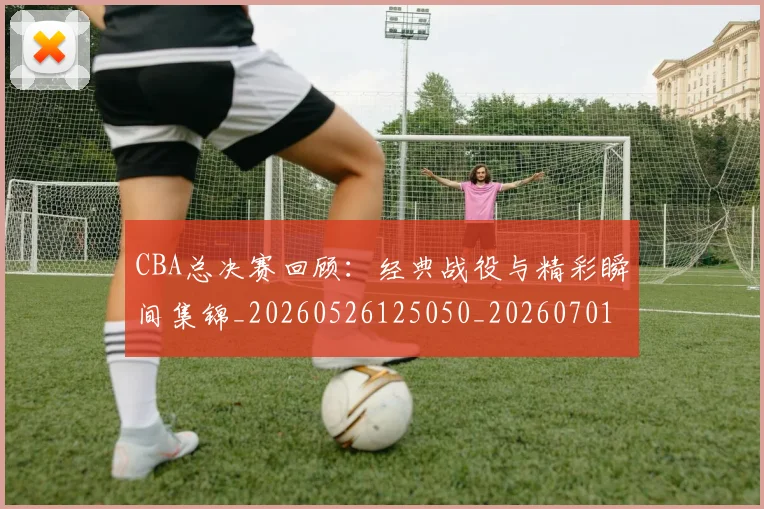 CBA总决赛回顾：经典战役与精彩瞬间集锦_20260526125050_20260701210812_20260712044950