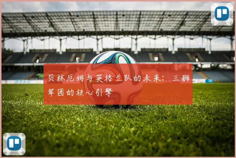 贝林厄姆与英格兰队的未来:三狮军团的核心引擎