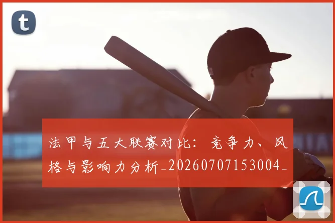 法甲与五大联赛对比：竞争力、风格与影响力分析_20260707153004_20260801171158