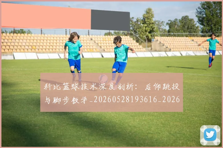 科比篮球技术深度剖析:后仰跳投与脚步教学_20260528193616_20260708195349
