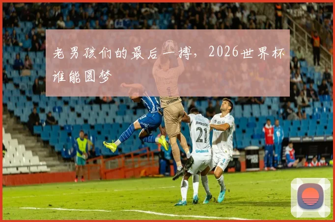 老男孩们的最后一搏，2026世界杯谁能圆梦