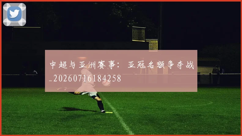 中超与亚洲赛事：亚冠名额争夺战_20260716184258