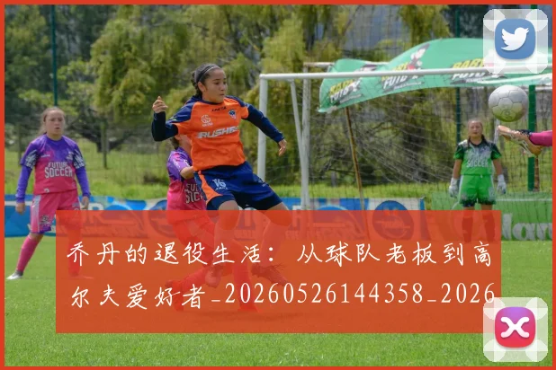 乔丹的退役生活：从球队老板到高尔夫爱好者_20260526144358_20260707011518