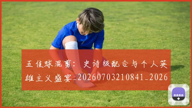 五佳球混剪：史诗级配合与个人英雄主义盛宴_20260703210841_20260716192945