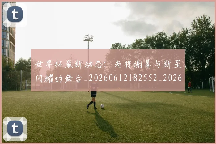 世界杯最新动态：老将谢幕与新星闪耀的舞台_20260612182552_20260702174255_20260715191425