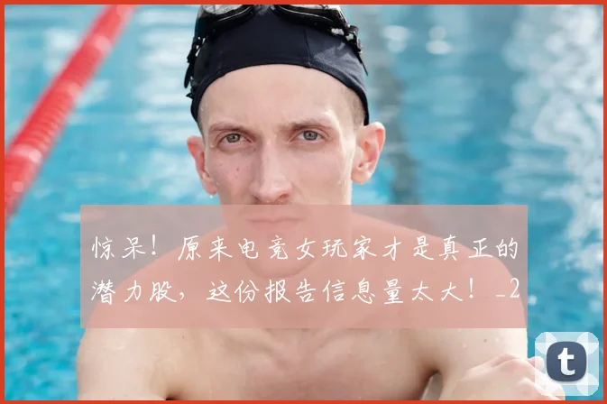 惊呆!原来电竞女玩家才是真正的潜力股,这份报告信息量太大!_20260704174235_20260801160108