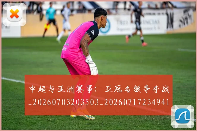 中超与亚洲赛事：亚冠名额争夺战_20260703203503_20260717234941