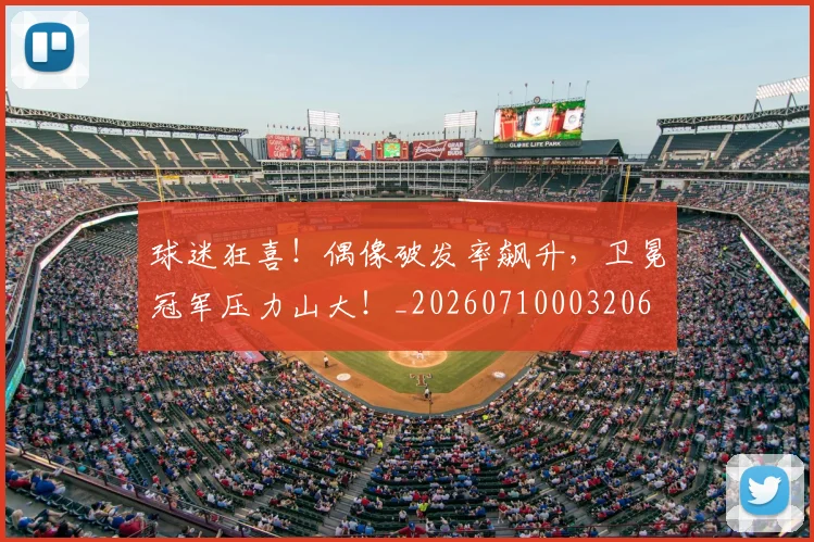 球迷狂喜!偶像破发率飙升,卫冕冠军压力山大!_20260710003206