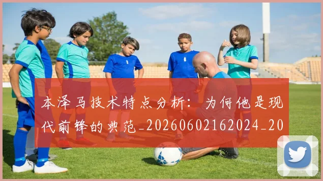 本泽马技术特点分析：为何他是现代前锋的典范_20260602162024_20260707021831