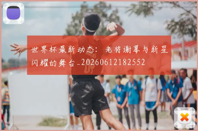 世界杯最新动态:老将谢幕与新星闪耀的舞台_20260612182552