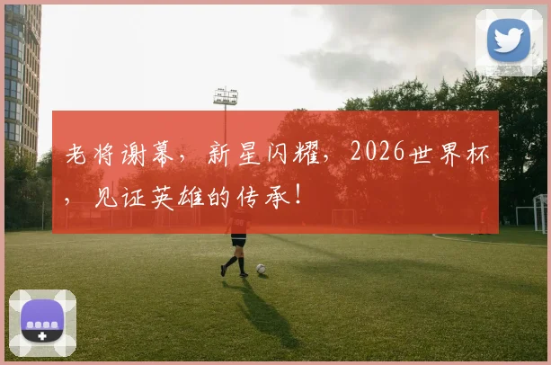 老将谢幕，新星闪耀，2026世界杯，见证英雄的传承！