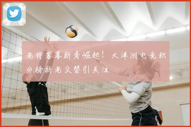 老将落幕新秀崛起！大洋洲电竞积分榜新老交替引关注
