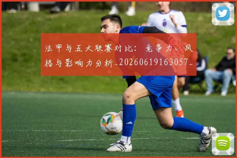法甲与五大联赛对比：竞争力、风格与影响力分析_20260619163057_20260801171156