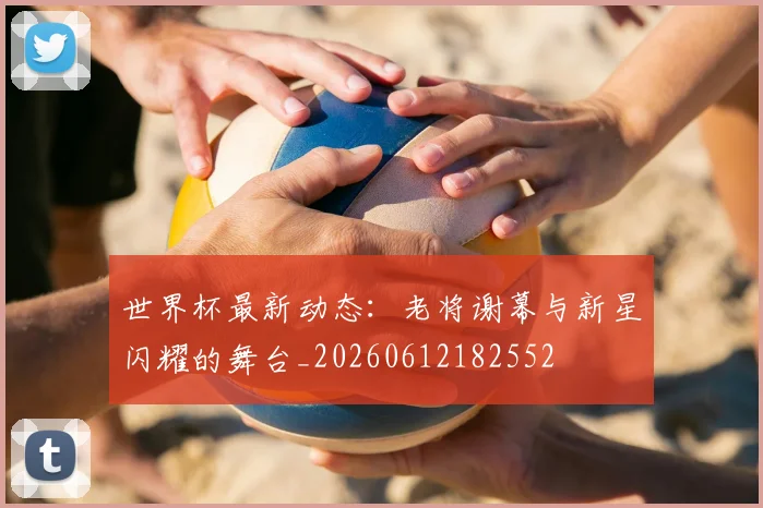 世界杯最新动态：老将谢幕与新星闪耀的舞台_20260612182552
