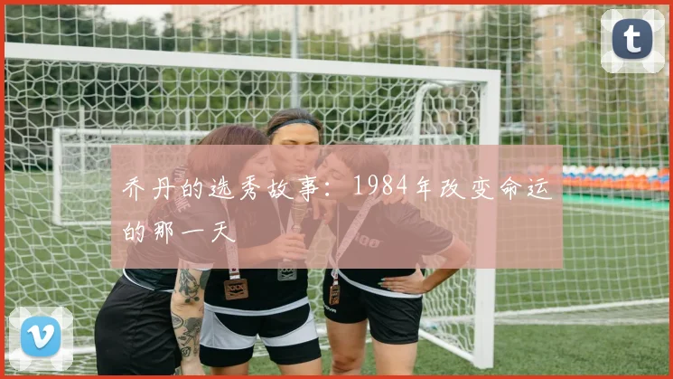 乔丹的选秀故事:1984年改变命运的那一天