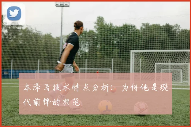 本泽马技术特点分析：为何他是现代前锋的典范